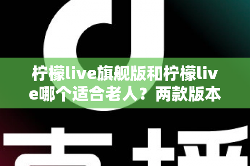 柠檬live旗舰版和柠檬live哪个适合老人？两款版本深度对比与选购指南