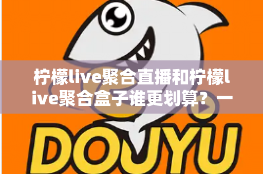 柠檬live聚合直播和柠檬live聚合盒子谁更划算？一篇文章看懂哪个性价比更高