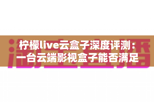 柠檬live云盒子深度评测：一台云端影视盒子能否满足全家人的观影需求？