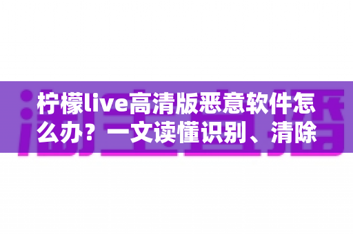 柠檬live高清版恶意软件怎么办?一文读懂识别、清除与防护全攻略 柠檬live高清版恶意软件怎么办?一文读懂识别、清除与防护全攻略