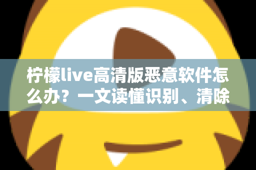 柠檬live高清版恶意软件怎么办？一文读懂识别、清除与防护全攻略