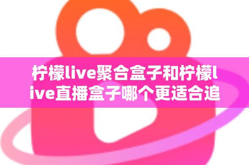 柠檬live聚合盒子和柠檬live直播盒子哪个更适合追剧？追剧党必看的深度选购指南