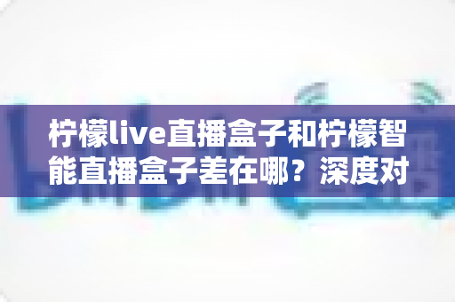 柠檬live直播盒子和柠檬智能直播盒子差在哪？深度对比帮你选对不选贵
