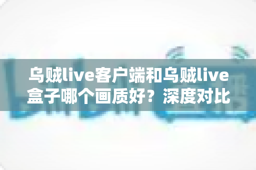 乌贼live客户端和乌贼live盒子哪个画质好？深度对比评测帮你选对观看方式