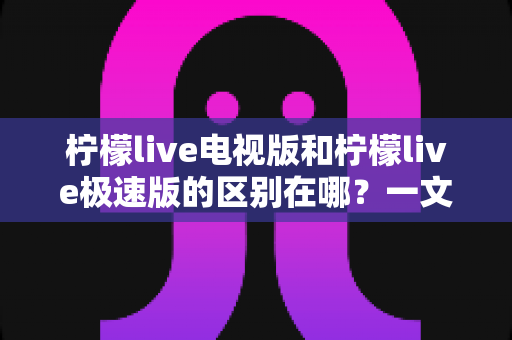 柠檬live电视版和柠檬live极速版的区别在哪？一文读懂两大版本的核心差异与选购指南
