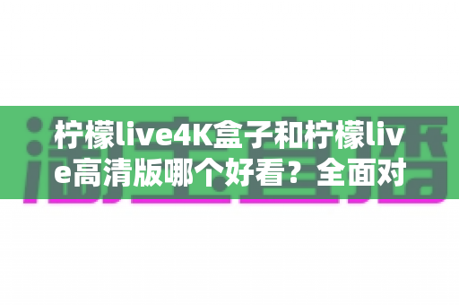 柠檬live4K盒子和柠檬live高清版哪个好看？全面对比帮你选对不踩坑！