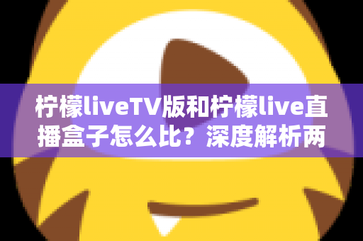 柠檬liveTV版和柠檬live直播盒子怎么比?深度解析两大版本差异,帮你选对看直播的方案 柠檬liveTV版和柠檬live直播盒子怎么比?深度解析两大版本差异,帮你选对看直播的方案