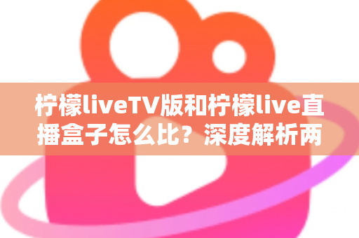 柠檬liveTV版和柠檬live直播盒子怎么比？深度解析两大版本差异，帮你选对看直播的方案
