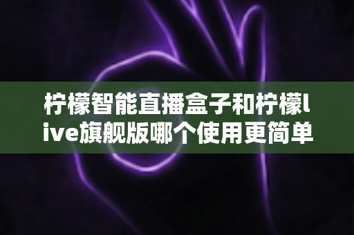 柠檬智能直播盒子和柠檬live旗舰版哪个使用更简单？新手主播零门槛上手指南与深度对比