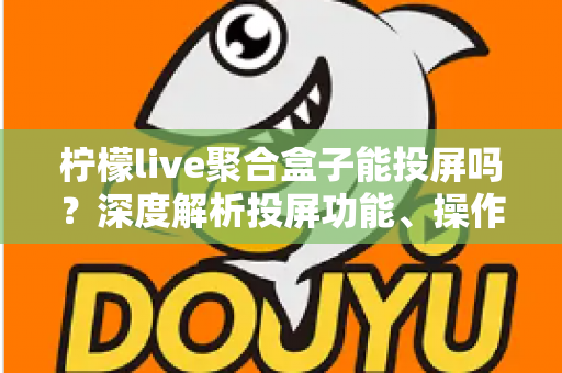 柠檬live聚合盒子能投屏吗?深度解析投屏功能、操作步骤与实用技巧全攻略 柠檬live聚合盒子能投屏吗?深度解析投屏功能、操作步骤与实用技巧全攻略