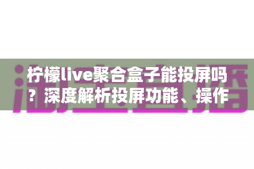 柠檬live聚合盒子能投屏吗？深度解析投屏功能、操作步骤与实用技巧全攻略