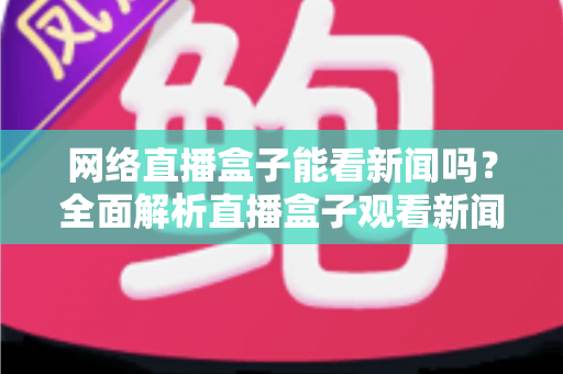 网络直播盒子能看新闻吗？全面解析直播盒子观看新闻的可行性与实用攻略
