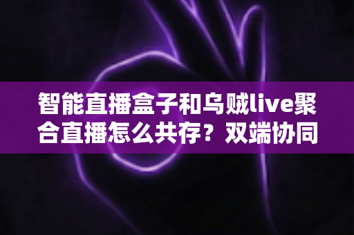 智能直播盒子和乌贼live聚合直播怎么共存？双端协同直播的高效解决方案全解析