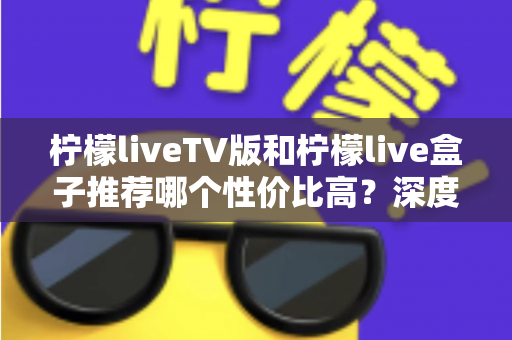 柠檬liveTV版和柠檬live盒子推荐哪个性价比高？深度对比评测与选购指南