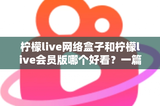 柠檬live网络盒子和柠檬live会员版哪个好看？一篇文章帮你选对不选贵