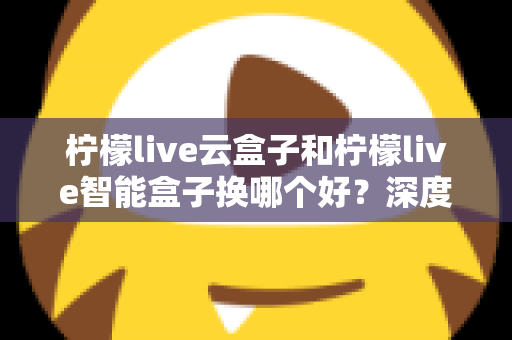 柠檬live云盒子和柠檬live智能盒子换哪个好？深度对比评测帮你选对不选贵