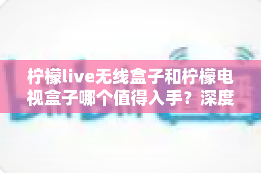 柠檬live无线盒子和柠檬电视盒子哪个值得入手?深度测评对比帮你选对不踩坑 柠檬live无线盒子和柠檬电视盒子哪个值得入手?深度测评对比帮你选对不踩坑