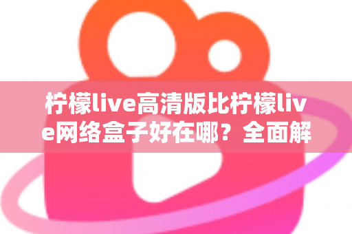 柠檬live高清版比柠檬live网络盒子好在哪？全面解析两大版本差异，助你轻松选对观看方案
