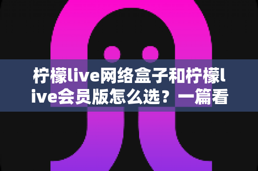 柠檬live网络盒子和柠檬live会员版怎么选？一篇看懂两种方案差异的实用选购指南