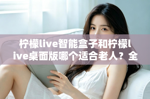 柠檬live智能盒子和柠檬live桌面版哪个适合老人？全面对比分析与贴心选购指南
