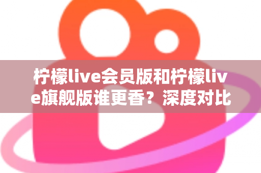 柠檬live会员版和柠檬live旗舰版谁更香?深度对比帮你选对版本不花冤枉钱 柠檬live会员版和柠檬live旗舰版谁更香?深度对比帮你选对版本不花冤枉钱