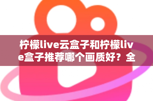 柠檬live云盒子和柠檬live盒子推荐哪个画质好？全维度画质对比与选购指南深度解析