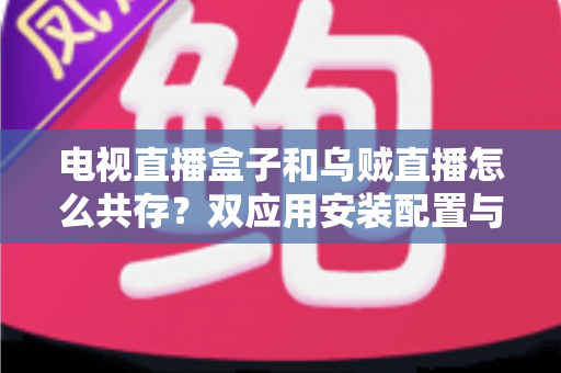电视直播盒子和乌贼直播怎么共存？双应用安装配置与优化全攻略