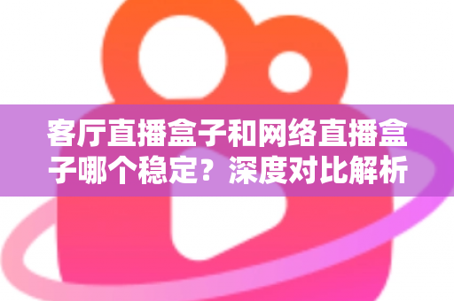 客厅直播盒子和网络直播盒子哪个稳定？深度对比解析与实用选购指南