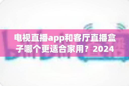 电视直播app和客厅直播盒子哪个更适合家用？2024年家庭观影设备选购全攻略