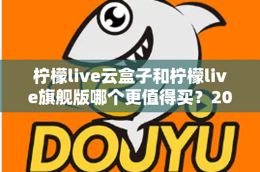 柠檬live云盒子和柠檬live旗舰版哪个更值得买？2025最新深度对比选购指南，看完不再纠结