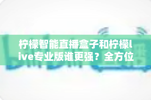 柠檬智能直播盒子和柠檬live专业版谁更强？全方位深度对比评测，帮你选对直播神器