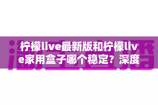 柠檬live最新版和柠檬live家用盒子哪个稳定？深度对比分析与选购指南