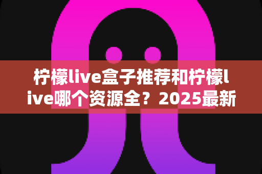 柠檬live盒子推荐和柠檬live哪个资源全?2025最新选购与对比全指南 柠檬live盒子推荐和柠檬live哪个资源全?2025最新选购与对比全指南