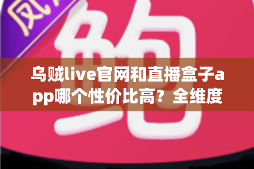 乌贼live官网和直播盒子app哪个性价比高？全维度深度对比评测，帮你选出最划算的直播观看方案