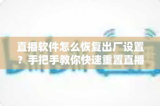 直播软件怎么恢复出厂设置？手把手教你快速重置直播软件，彻底解决卡顿闪退难题