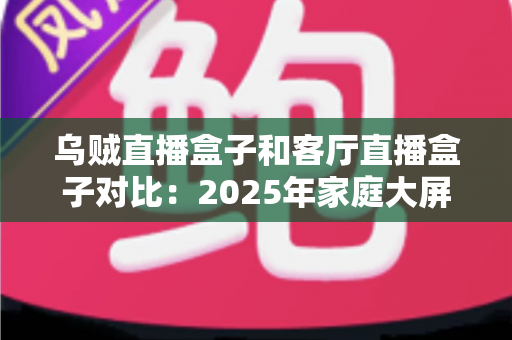 乌贼直播盒子和客厅直播盒子对比：2025年家庭大屏娱乐设备深度评测与选购指南