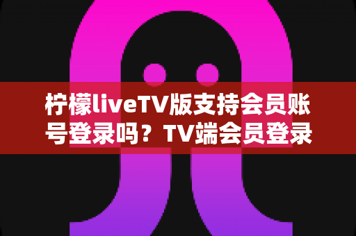 柠檬liveTV版支持会员账号登录吗？TV端会员登录全解析与实用指南