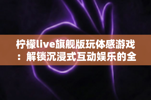 柠檬live旗舰版玩体感游戏：解锁沉浸式互动娱乐的全方位实用指南