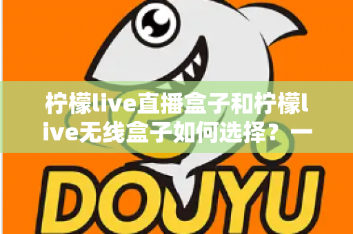 柠檬live直播盒子和柠檬live无线盒子如何选择？一篇文章帮你理清思路、避开选购误区