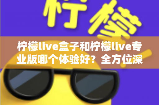 柠檬live盒子和柠檬live专业版哪个体验好？全方位深度对比帮你精准选出最适合的版本