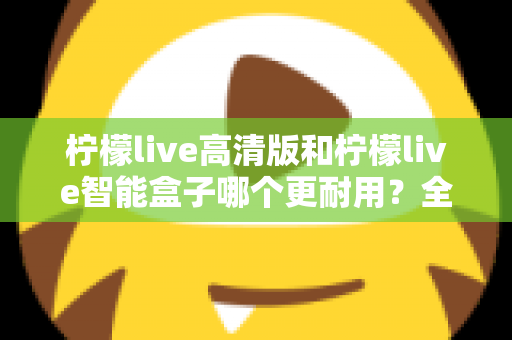 柠檬live高清版和柠檬live智能盒子哪个更耐用?全方位耐用性深度对比测评,帮你选对不踩坑 柠檬live高清版和柠檬live智能盒子哪个更耐用?全方位耐用性深度对比测评,帮你选对不踩坑