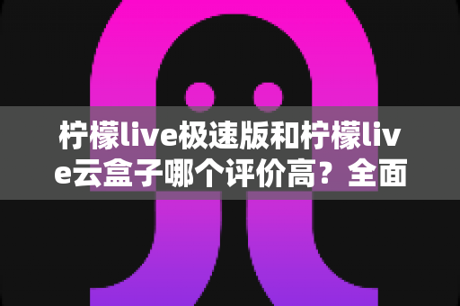 柠檬live极速版和柠檬live云盒子哪个评价高?全面对比与用户口碑深度解析 柠檬live极速版和柠檬live云盒子哪个评价高?全面对比与用户口碑深度解析
