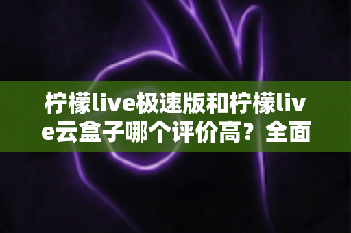 柠檬live极速版和柠檬live云盒子哪个评价高？全面对比与用户口碑深度解析