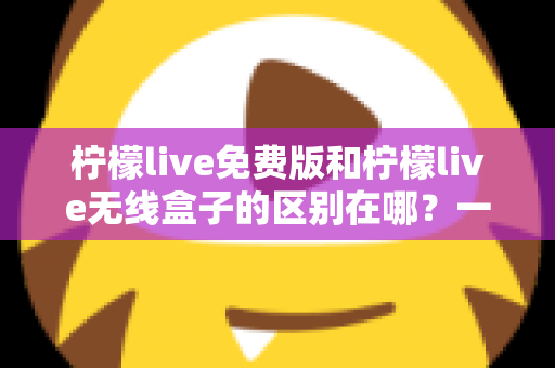 柠檬live免费版和柠檬live无线盒子的区别在哪？一文看懂两者差异，选对不踩坑