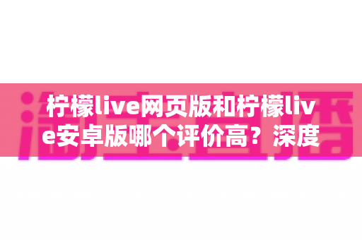 柠檬live网页版和柠檬live安卓版哪个评价高?深度对比与全面解析帮你选对版本 柠檬live网页版和柠檬live安卓版哪个评价高?深度对比与全面解析帮你选对版本