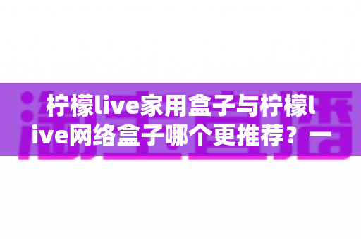 柠檬live家用盒子与柠檬live网络盒子哪个更推荐？一站式深度对比帮你选对不踩坑