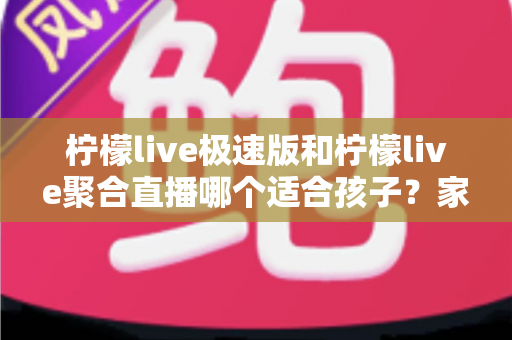 柠檬live极速版和柠檬live聚合直播哪个适合孩子？家长必读的全面对比与安全使用指南