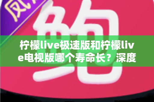 柠檬live极速版和柠檬live电视版哪个寿命长？深度解析两款应用的续航能力与使用全指南