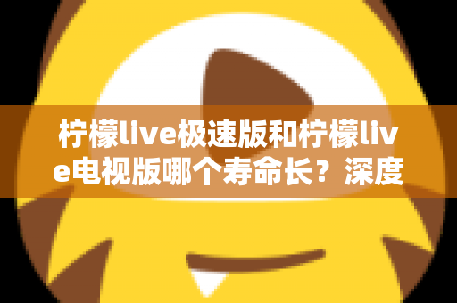 柠檬live极速版和柠檬live电视版哪个寿命长？深度解析两款应用的续航能力与使用全指南
