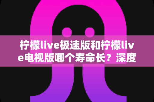 柠檬live极速版和柠檬live电视版哪个寿命长？深度解析两款应用的续航能力与使用全指南